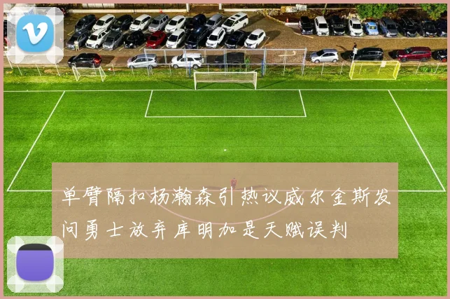 单臂隔扣杨瀚森引热议威尔金斯发问勇士放弃库明加是天赋误判