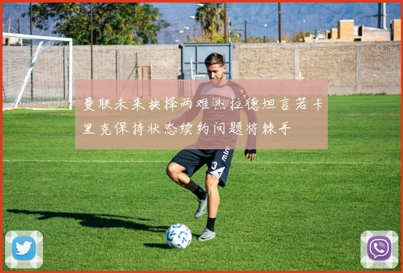 曼联未来抉择两难杰拉德坦言若卡里克保持状态续约问题将棘手