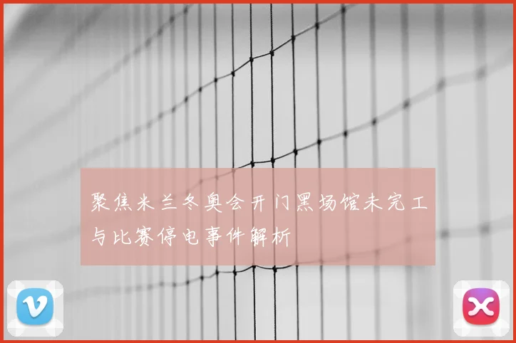 聚焦米兰冬奥会开门黑场馆未完工与比赛停电事件解析