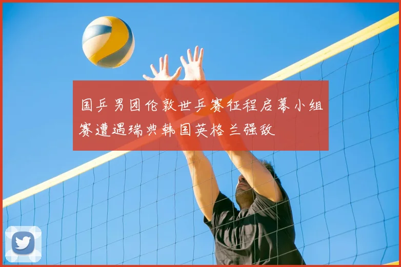 国乒男团伦敦世乒赛征程启幕小组赛遭遇瑞典韩国英格兰强敌