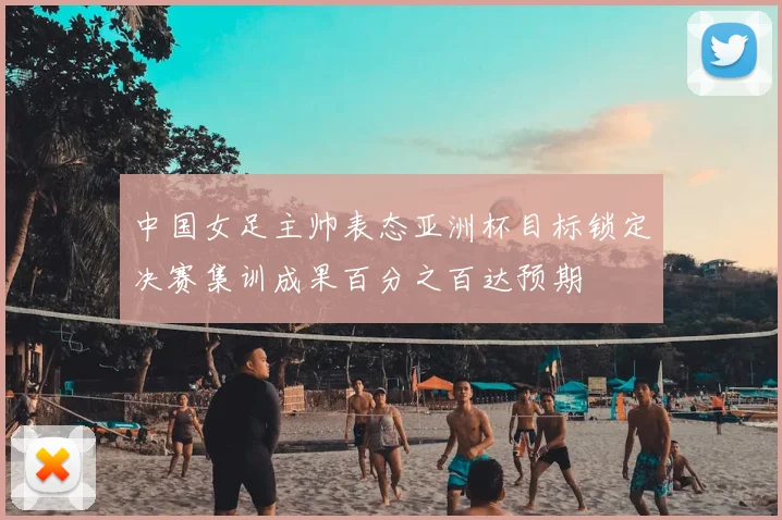 中国女足主帅表态亚洲杯目标锁定决赛集训成果百分之百达预期