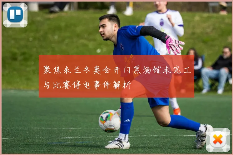 聚焦米兰冬奥会开门黑场馆未完工与比赛停电事件解析