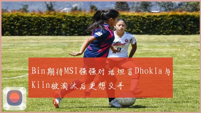 Bin期待MSI强强对话坦言Dhokla与Kiin被淘汰后更想交手