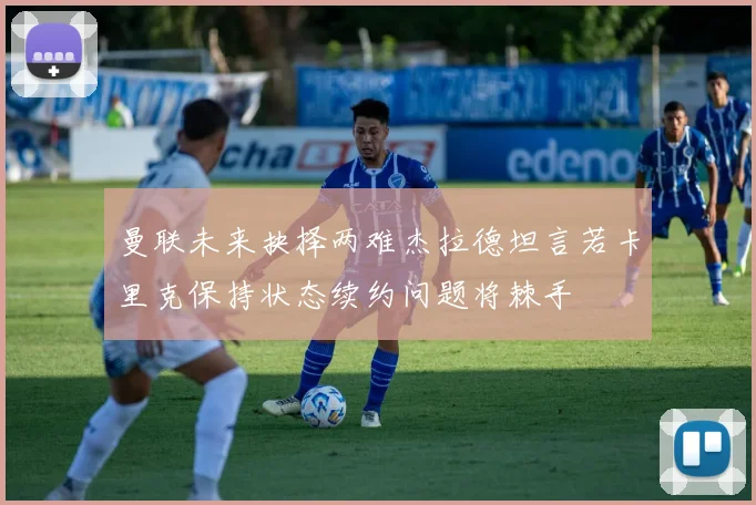 曼联未来抉择两难杰拉德坦言若卡里克保持状态续约问题将棘手