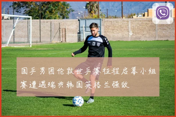 国乒男团伦敦世乒赛征程启幕小组赛遭遇瑞典韩国英格兰强敌