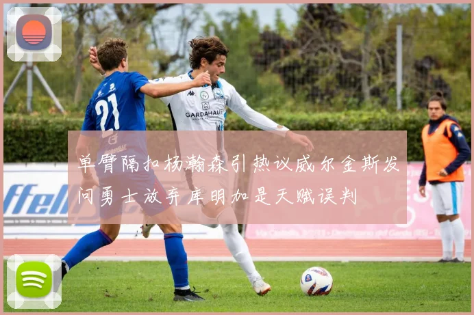 单臂隔扣杨瀚森引热议威尔金斯发问勇士放弃库明加是天赋误判