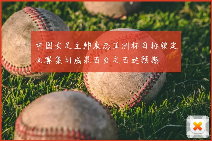 中国女足主帅表态亚洲杯目标锁定决赛集训成果百分之百达预期