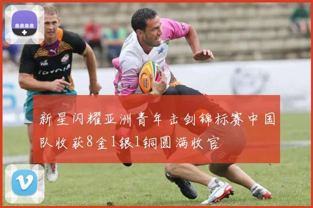 新星闪耀亚洲青年击剑锦标赛中国队收获8金1银1铜圆满收官