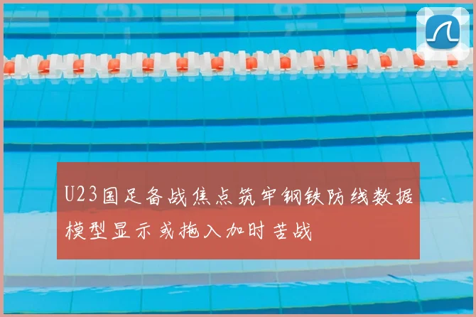 U23国足备战焦点筑牢钢铁防线数据模型显示或拖入加时苦战