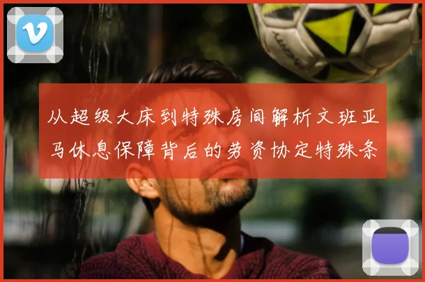 从超级大床到特殊房间解析文班亚马休息保障背后的劳资协定特殊条款