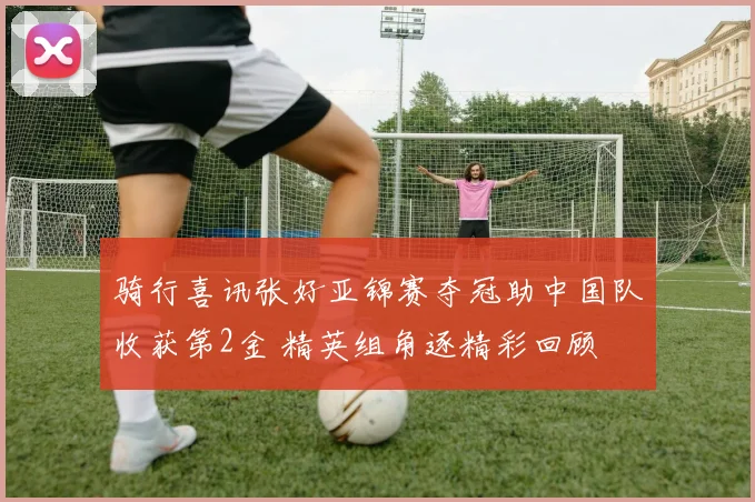 骑行喜讯张好亚锦赛夺冠助中国队收获第2金 精英组角逐精彩回顾