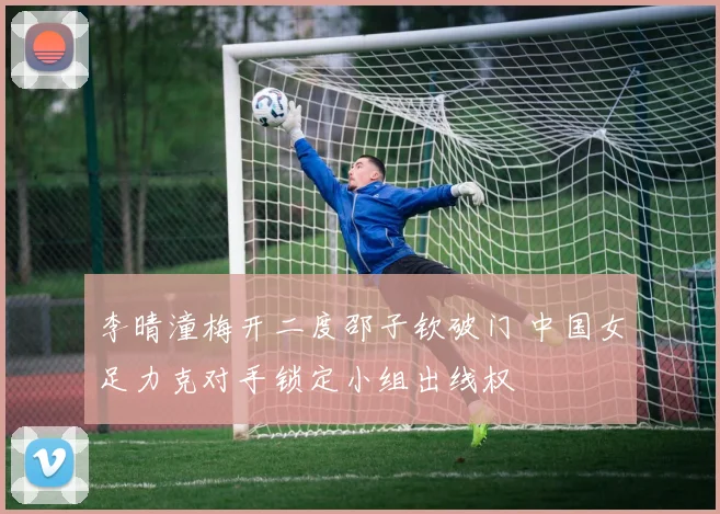 李晴潼梅开二度邵子钦破门 中国女足力克对手锁定小组出线权
